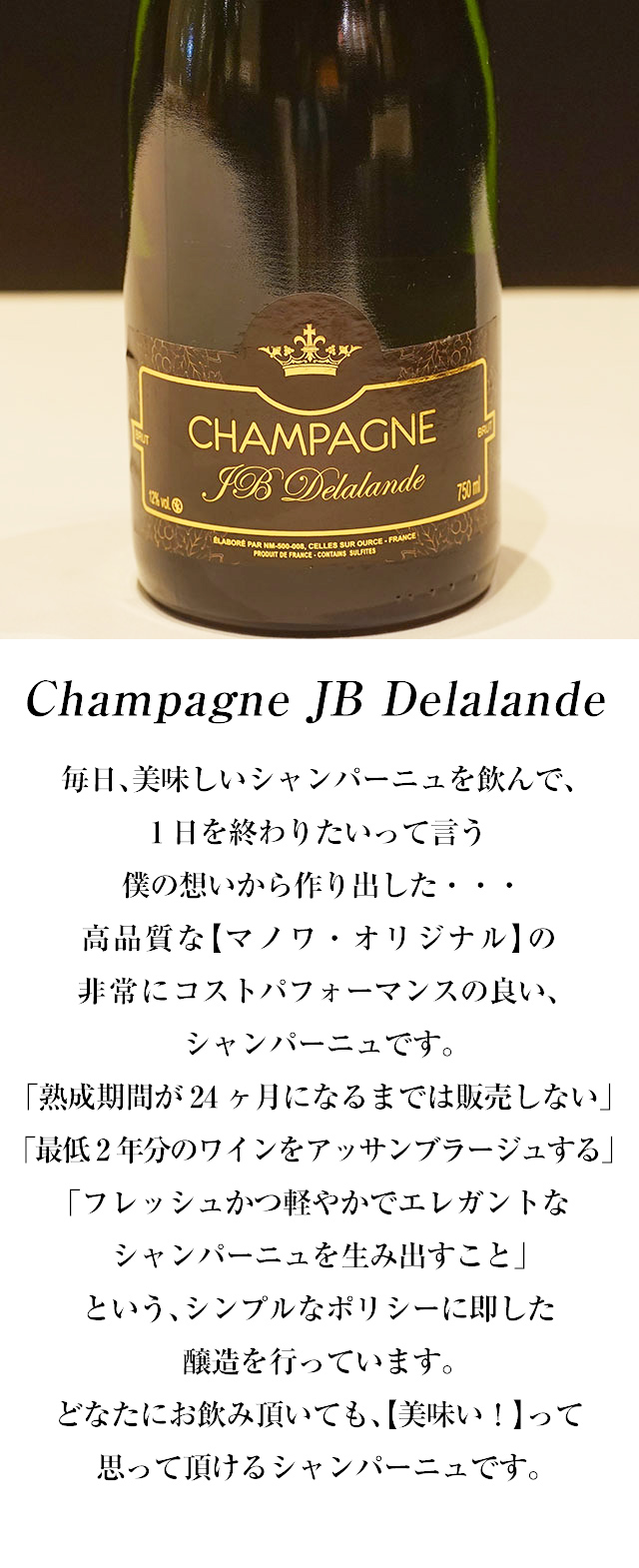Champagne JB Delalande 毎日、美味しいシャンパーニュを飲んで、1日を終わりたいって言う僕の想いから作り出した・・・高品質な【マノワ・オリジナル】の非常にコストパフォーマンスの良い、シャンパーニュです。「熟成期間が24ヶ月になるまでは販売しない」「最低2年分のワインをアッサンブラージュする」「フレッシュかつ軽やかでエレガントなシャンパーニュを生み出すこと」という、シンプルなポリシーに即した醸造を行っています。どなたにお飲み頂いても、【美味い！】って思って頂けるシャンパーニュです。